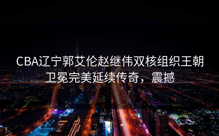 CBA辽宁郭艾伦赵继伟双核组织王朝卫冕完美延续传奇，震撼